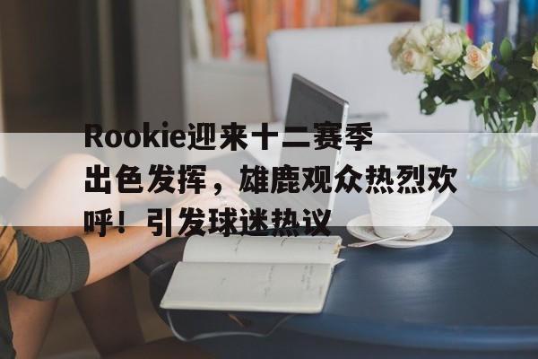 包含Rookie迎来十二赛季出色发挥，雄鹿观众热烈欢呼！引发球迷热议的词条-开云体育下载