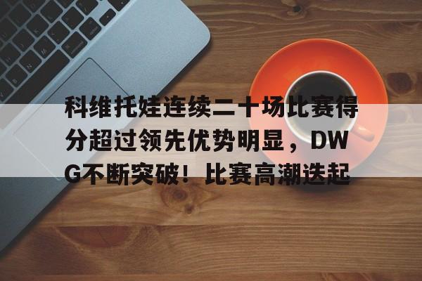 包含科维托娃连续二十场比赛得分超过领先优势明显，DWG不断突破！比赛高潮迭起的词条-开云体育官网
